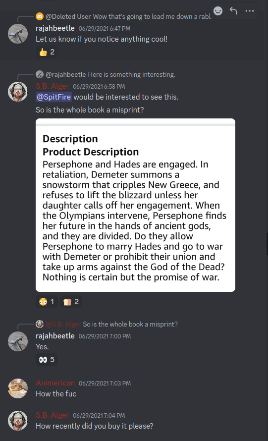 Discord: Hades & Persephone:  *Avatar Emily Earp: Wow that's going to lead me down a rabbit-hole today, I already know it  *Avatar rajahbeetle 29-Jun-21 06:47 PM: Let us know if you notice anything cool!  *Avatar rajahbeetle: Here is something interesting.  *Avatar S.B. Alger 29-Jun-21 06:58 PM: @MegasKoan (@SpitFire) would be interested to see this. So is the whole book a misprint?  *Image attachment: Description Product Description Persephone and Hades are engaged. In retaliation, Demeter summons a snowstorm that cripples New Greece, and refuses to lift the blizzard unless her daughter calls off her engagement. When the Olympians intervene, Persephone finds her future in the hands of ancient gods, and they are divided. Do they allow Persephone to marry Hades and go to war with Demeter or prohibit their union and take up arms against the God of the Dead? Nothing is certain but the promise of war.   *Avatar S.B. Alger: So is the whole book a misprint? *Avatar rajahbeetle 29-Jun-21 07:00 PM: Yes.  *Avatar Animerican 29-Jun-21 07:03 PM: How the fuc  *Avatar S.B. Alger 29-Jun-21 07:04 PM: How recently did you buy it please?