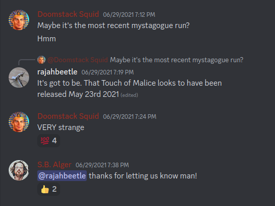 Discord: Hades & Persephone: Avatar Boomstick Quaid 29-Jun-21 07:12 PM Maybe it's the most recent mystagogue run? Hmm Avatar Boomstick Quaid Maybe it's the most recent mystagogue run? Avatar rajahbeetle 29-Jun-21 07:19 PM It's got to be. That Touch of Malice looks to have been released May 23rd 2021 (edited) Avatar Boomstick Quaid 29-Jun-21 07:24 PM VERY strange Avatar S.B. Alger 29-Jun-21 07:38 PM @rajahbeetle thanks for letting us know man!