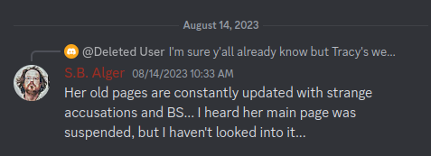 Discord Server, S.B. Alger:  @exiled.stone I'm sure y'all already k... S.B. Alger 08/14/2023 10:33 AM  Her old pages are constantly updated with strange accusations and BS... I heard her main page was suspended, but I haven't looked into it...