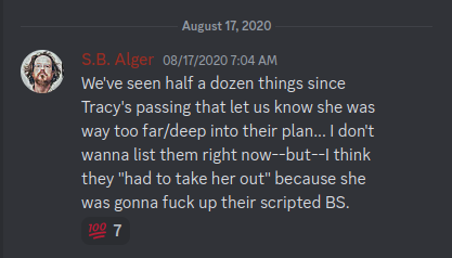 Discord, S.B. Alger:  We've seen half a dozen things since Tracy's passing that let us know she was way too far/deep into their plan... I don't wanna list them right now--but--I think they "had to take her out" because she was gonna fuck up their scripted BS.