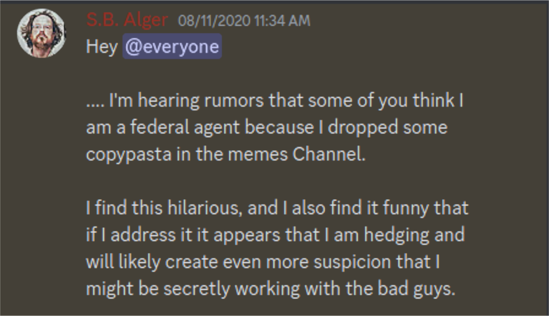 Discord Channel S.B. Alger:  "Hey @everyone  ....I'm hearing rumors that some of you think am a federal agent because I dropped some copypasta in the memes Channel.  I find this hilarious, and I also find it funny that if I address it it appears that I am hedging and will likely create even more suspicion that I might be secretly working with the bad guys."  ....