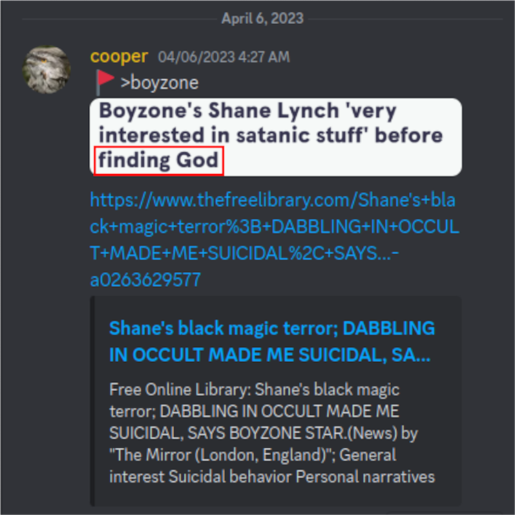 Discord: cooper 04/06/2023 4:27 AM  >boyzone  Boyzone's Shane Lynch 'very interested in satanic stuff' before finding God  https://www.thefreelibrary.com/Shane%27s+black+magic+terror%3B+DABBLING+IN+OCCULT+MADE+ME+SUICIDAL%2C+SAYS...-a0263629577  Shane's black magic terror; DABBLING IN OCCULT MADE ME SUICIDAL, SA...  Free Online Library: Shane's black magic terror; DABBLING IN OCCULT MADE ME SUICIDAL, SAYS BOYZONE STAR.(News) by "The Mirror (London, England)"; General interest Suicidal behavior Personal narratives April 6, 2023