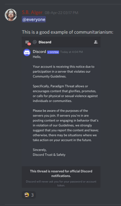 Discord: S.B. Alger 08-Apr-22 03:17 PM: @everyone   This is a good example of communitarianism:   Discord: Discord SYSTEM Today at 4:04 PM  Hello,  Your account is receiving this notice due to participation in a server that violates our Community Guidelines.  Specifically, Paradigm Threat allows or encourages content that glorifies, promotes, or calls for physical or sexual violence against individuals or communities.  Please be aware of the purposes of the servers you join. If servers you're in are posting content or engaging in behavior that's in violation of our Guidelines, we strongly suggest that you report the content and leave; otherwise, there may be situations where we take action on your account in the future.  Sincerely,  Discord Trust & Safety  This thread is reserved for official Discord notifications.  Discord will never ask you for your password or account token.