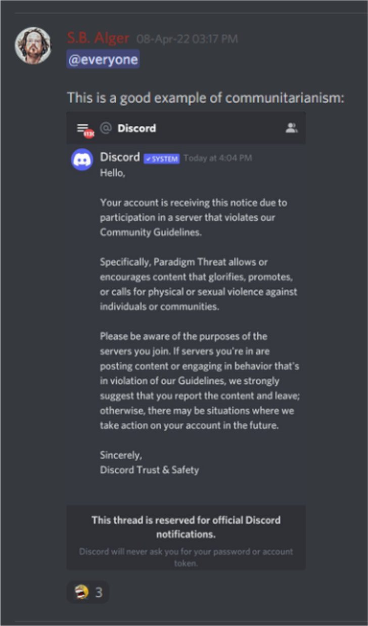 Discord: S.B. Alger 08-Apr-22 03:17 PM: @everyone   This is a good example of communitarianism:   Discord: Discord SYSTEM Today at 4:04 PM  Hello,  Your account is receiving this notice due to participation in a server that violates our Community Guidelines.  Specifically, Paradigm Threat allows or encourages content that glorifies, promotes, or calls for physical or sexual violence against individuals or communities.  Please be aware of the purposes of the servers you join. If servers you're in are posting content or engaging in behavior that's in violation of our Guidelines, we strongly suggest that you report the content and leave; otherwise, there may be situations where we take action on your account in the future.  Sincerely,  Discord Trust & Safety  This thread is reserved for official Discord notifications.  Discord will never ask you for your password or account token.