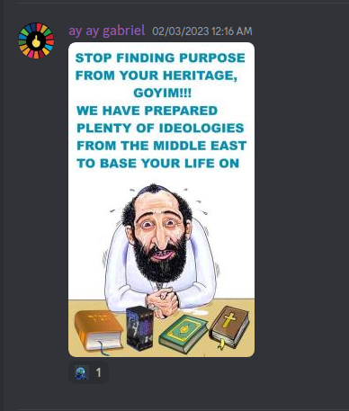 From S. B. Alger Rx Only Picture Show Discrod Server:  ay ay gabriel 02/03/2023 12:16 AM  STOP FINDING PURPOSE FROM YOUR HERITAGE, GOYIM!!! WE HAVE PREPARED PLENTY OF IDEOLOGIES FROM THE MIDDLE EAST TO BASE YOUR LIFE ON  1 +