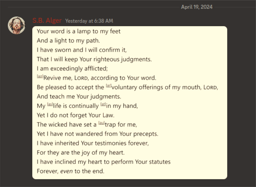 Discord Server S.B. Alger:  Your word is a lamp to my feet And a light to my path. I have sworn and I will confirm it, That I will keep your righteous judgments. I am exceedingly afflicted; Revive me, LORD, according to Your word. Be pleased to accept the voluntary offerings of my mouth, LORD, And teach me Your judgments. My  life is continually in my hand, Yet I do not forget Your Law. The wicked have set a trap for me, Yet I have not wandered from Your precepts. I have inherited Your testimonies forever, For they are the joy of my heart. I have inclined my heart to perform Your statutes Forever, even to the end.