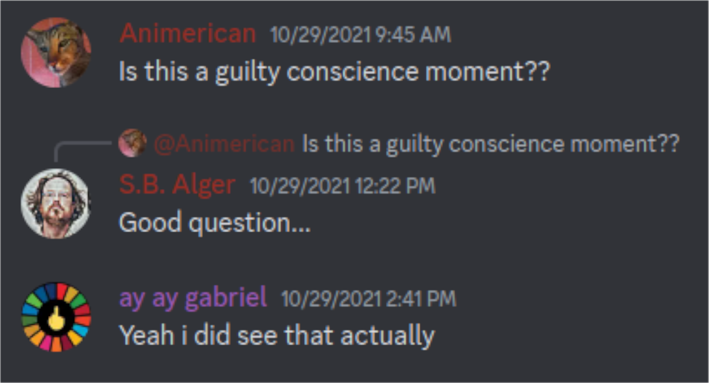 Discord Server: 10/29/2021  Animerican: Is this a guilty conscience moment??  @Animerican, S.B. Alger: Good question...  ay ay gabriel: Yeah i did see that actually