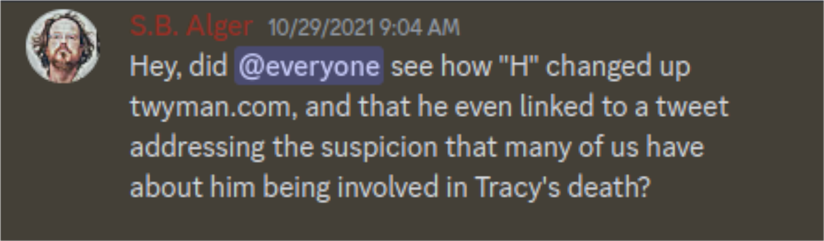 Discord Server: S. B. Alger @everyone: S.B. Alger 10.29/2021: Hey, did @everyone see how "H" changed up twyman.com, and that he even linked to a tweet addressing the suspicion that many of us have about him being involved in Tracy's death?