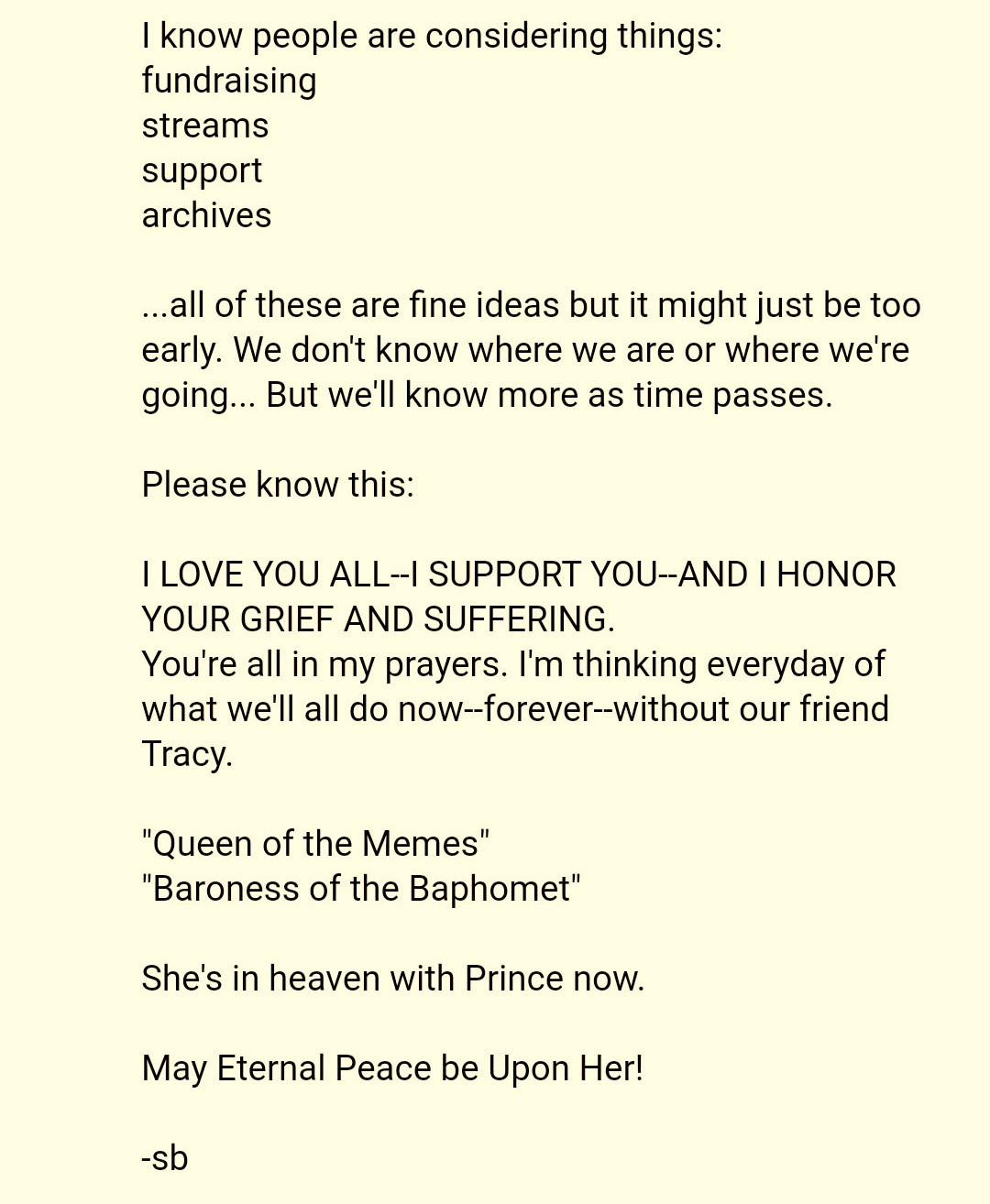 Facebook post from Sean Alger:  I Know peopie are considering things: fundraising streams support archives   ..all of these are fine ideas but it might just be too early. We dont know where we are or where were going... But well Know more as time passes.  Please know this:  I LOVE YOU ALL--I SUPPORT YOU--AND I HONOR YOUR GRIEF AND SUFFERING.  You're all in my prayers. I'm thinking everyday of what we'll all do now--forever--without our friend Tracy.  "Queen of the Memes' "Baroness of the Baphomet"  She's in heaven with Prince now.  May Eternal Peace be Upon Her!  -Sb