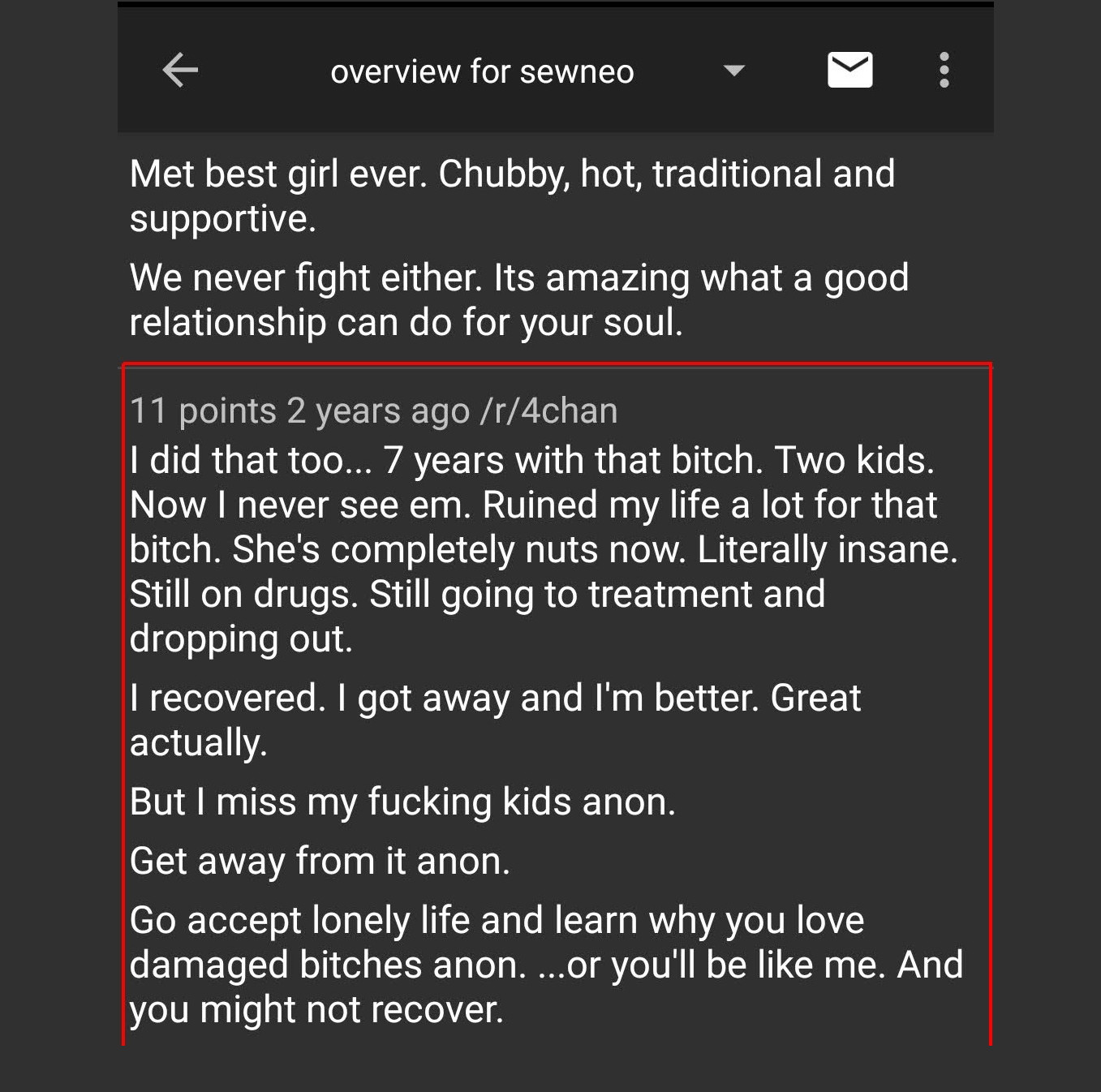 4chan sewneo  Met best girl ever. Chubby, hot, traditional and supportive.  We never fight either. Its amazing what a good relationship can do for your soul.  I did that too... 7 years with that bitch. Two kids. Now I never see em. Ruined my life a lot for that bitch. She's completely nuts now. Literally insane. Still on drugs. Still going to treatment and dropping out.  I recovered. I got away and I'm better. Great actually.  But I miss my fucking kids anon.  Get away from it anon.  Go accept lonely life and learn why you love damaged bitches anon. ..or you'll be like me. And you might not recover.