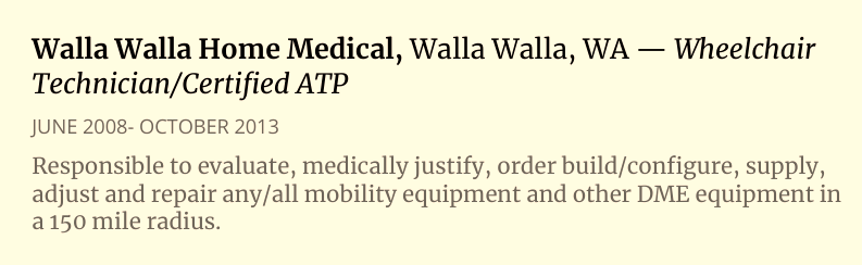 Resume S.B. Alger:  Walla Walla Home Medical, Walla Walla, WA Technician/Certified ATP — Wheelchair JUNE 2008- OCTOBER 2013  Responsible to evaluate, medically justify, order build/configure, supply, adjust and repair any/all mobility equipment and other DME equipment in a 150 mile radius.