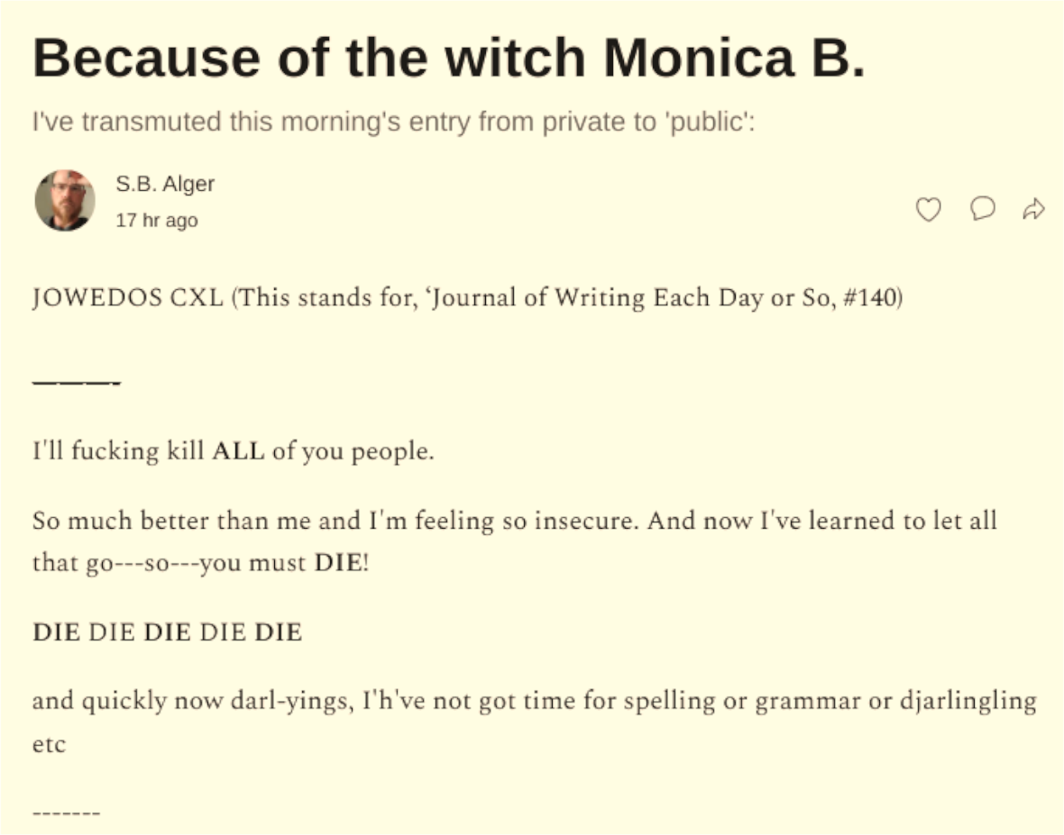 Because of the witch Monica B.: A prose written by S.B. Alger, against a Witch:  I'll fucking kill ALL of you people.  So much better than me and I'm feeling so insecure. And now I've learned to let all that go---so---you must DIE!  DIE DIE DIE DIE DIE  and quickly now darl-yings, I'h've not got time for spelling or grammar or djarlingling etc