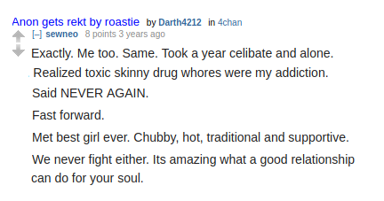 Reddit: sewneo (S.B. Alger):  Exactly. Me too. Same. Took a year celibate and alone. Realized toxic skinny drug whores were my addiction.  Said NEVER AGAIN.  Fast forward. Met best girl ever. Chubby, hot, traditional and supportive. We never fight either. Its amazing what a good relationship can do for your soul.