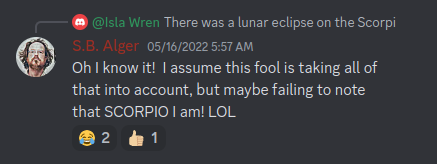 Discord: S.B. Alger (in regards to a celestial event):  Oh I know it! I assume this fool is taking all of that into account, but maybe failing to note that SCORPIO I am! LOL