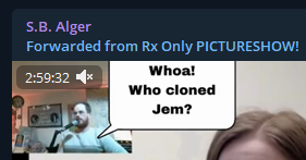 Telegram: S.B. Alger (admin):  Forwarded from Rx Only PICTURESHOW!  [Fictional Depiction & Conversation in a Comic form overlay on a video-still:]  S. B. Alger: "Whoa! Who cloned Jem?" Tracy R. Twyman: "I don't know!!!"  PICTURESHOW 51, CENSORED ON YOUTUBE:  11:47 AM