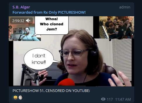 Telegram: S.B. Alger (admin):  Forwarded from Rx Only PICTURESHOW!  [Fictional Depiction & Conversation in a Comic form overlay on a video-still:]  S. B. Alger: "Whoa! Who cloned Jem?" Tracy R. Twyman: "I don't know!!!"  PICTURESHOW 51, CENSORED ON YOUTUBE:  11:47 AM
