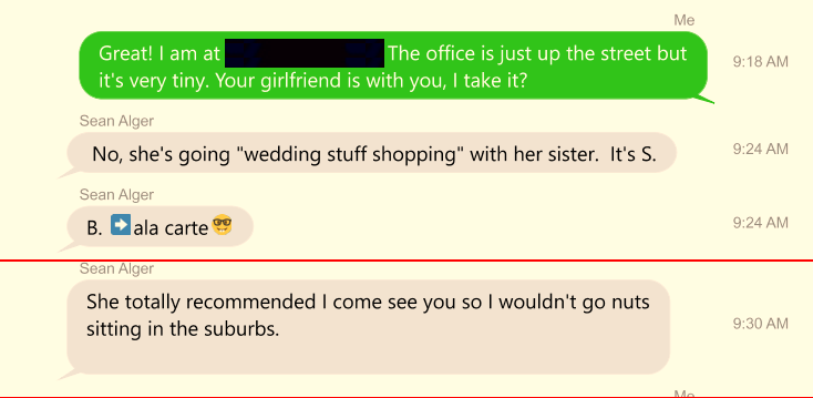 Text Message:Tracy Twyman: Great! I am at The office is just up the street [...] but it's very tiny. Your girlfriend is with you, I take it? | No, she's going "wedding stuff shopping" with her sister. It's S. | B. ala carte | She totally recommended I come see you so I wouldn't go nuts sitting in the suburbs.