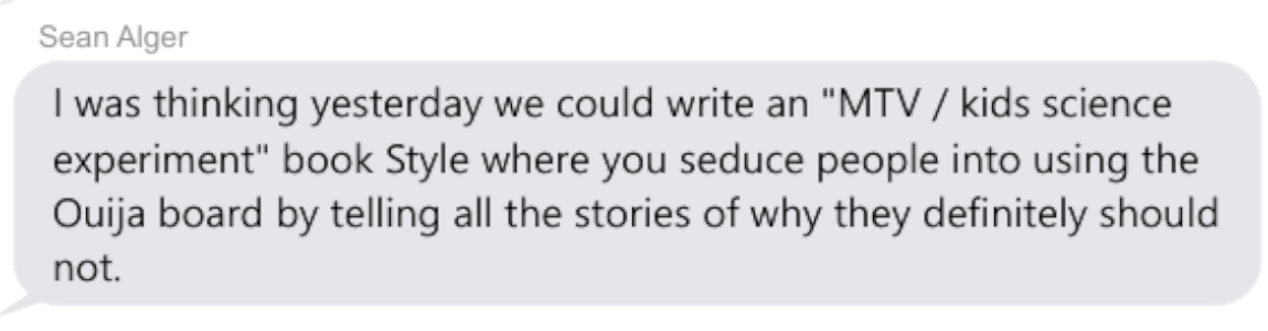 Text: Sean Alger: "I was thinking yesterday we could write an "MTV / Kids science experiment" book Style where you seduce people into using Ouija board by telling all the stories of why they definitely should not.