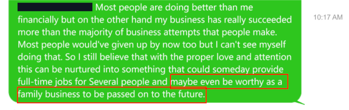 Tracy Twyman's text content to S.B. Alger:  Most people are doing better than me financially but on the other hand my business has really succeeded more than the majority of business attempts that people make. Most people would've give up by now too but I can't see myself doing that. I still believe that with the proper love and attention this can be nurtured into something that could someday provide full-time jobs for Several people and maybe even be worthy as family business to be passed on to the future.