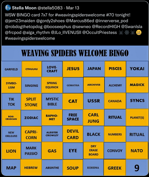 From Twitter: Bingo: ﻿Stella Moon @stella5083 Mar 13: WSW BINGO card 7x7 for #weavingspiderswelcome #70 tonight! @jem23maiden @gordy2shoes @Marcus86ed @innerverse_pod @robdogthetopdog @booseephus @sewneo @RecordHIGH @Swanlsla @frcpod @alga_rhythm @JLO_IIVENUSII @OccultPriestess #weavingspiderswelcome WEAVING SPIDERS WELCOME BINGO GARFIELD - CTHULHU - LOVE- CRAFT - JESUS JAPAN PISCES YOKAI - SYMBO- - SPRING - SINGING - GEMATRIA - ARCHIVES - ALCHEMY MAGICK - LISM - EQUINOX - TIK - SPLIT - MYSTIC - CAT - USSR - CANADA - SYNCS - TOK - STONE - BIBLE - ВАРНО- - FREE - CARL - ROSI CRUSCIAN - ZODIAC - RITUAL - MET - SPACE - PLANET(S) - JUNG - NEW - CAPRI- - DEVIL - ALEISTER - ORLEANS - CROWLEY - BLACK - NUMBERS - RITUAL - CORN - CARD - DRY - MARK - LION - GAS - EYE - PASSIO - ERASE BOARD - CONVOY ΝΑΤΟ - MAP - HEBREW - ABSINTHE - SOUP - ECHIDNA - GREEK - 9