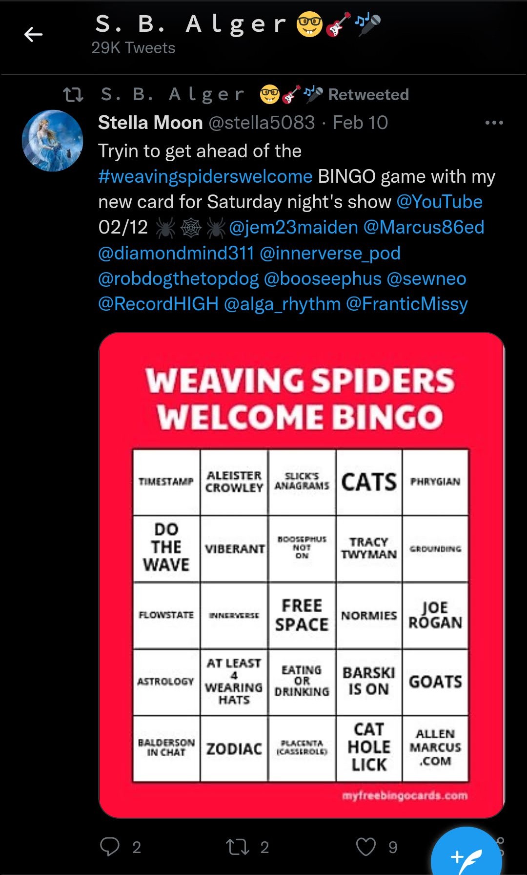 From Twitter: Bingo: S. B. Alger 29K Tweets S. B. Alger Retweeted Stella Moon @stella5083. Feb 10 Tryin to get ahead of the #weavingspiderswelcome BINGO game with my new card for Saturday night's show @YouTube 02/12@jem23maiden @Marcus86ed @diamondmind311 @innerverse_pod @robdogthetopdog @booseephus @sewneo @RecordHIGH @alga_rhythm @Frantic Missy WEAVING SPIDERS WELCOME BINGO TIMESTAMP - ALEISTER CROWLEY - SLICK'S ANAGRAMS - CATS - PHRYGIAN - DO THE WAVE - VIBERANT - BOOSEPHUS NOT ON - GROUNDING - TRACY TWYMAN - FLOWSTATE - INNERVERSE - NORMIE - SFREE SPACE - JOE RÓGAN - AT LEAST 4 WEARING HATS - EATING OR DRINKING - ASTROLOGY - BALDERSON IN CHAT - BARSKI IS ON - GOATS - CAT HOLE LICK - ZODIAC - PLACENTA (CASSEROLE) - ALLEN MARCUS.COM myfreebingocards.com