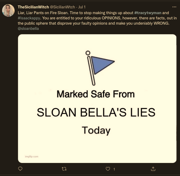 Twitter: TheSicilianWitch @SicilianWtch - Jul 1:  Liar, Liar Pants on Fire Sloan. Time to stop making things up about #tracytwyman and #isaackappy. You are entitled to your ridiculous OPINIONS, however, there are facts, out in the public sphere that disprove your faulty opinions and make you undeniably WRONG. @sloanbella  Marked Safe From SLOAN BELLA'S LIES Today