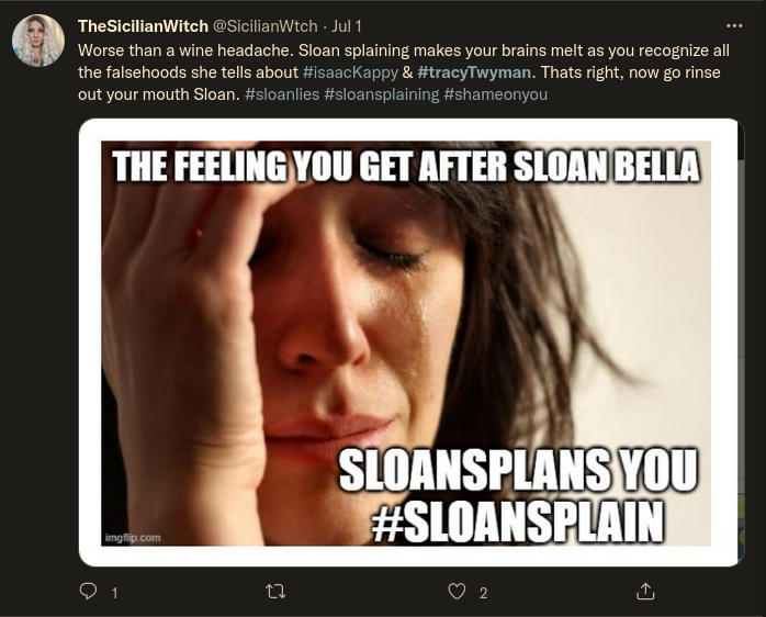 Twitter: TheSicilianWitch @SicilianWtch - Jul 1:  Worse than a wine headache. Sloan splaining makes your brains melt as you recognize all the falsehoods she tells about #isaacKappy & #tracyTwyman. Thats right, now go rinse out your mouth Sloan. #sloanlies #sloansplaining #shameonyou  THE FEELING YOU GET AFTER SLOAN BELLA SLOANSPLANS YOU #SLOANSPLAIN