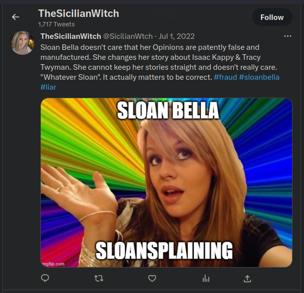 Twitter: TheSicilianWitch @SicilianWtch - Jul 1:  Sloan Bella doesn't care that her Opinions are patently false and manufactured. She changes her story about Isaac Kappy & Tracy Twyman. She cannot keep her stories straight and doesn't really care. "Whatever Sloan". It actually matters to be correct. #fraud #sloanbella #liar  SLOAN BELLA SLOANSPLAINING