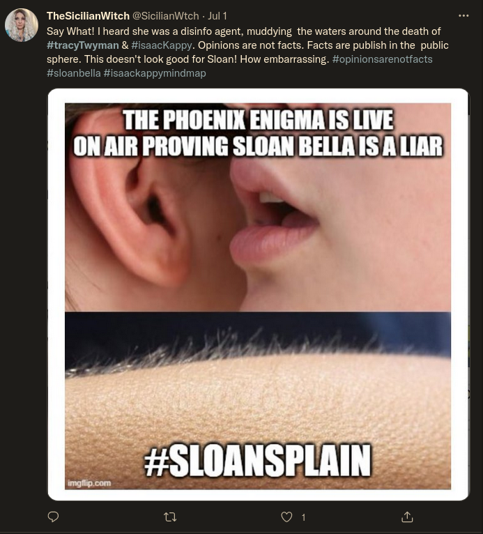 Mocking Sloan Bella: Twitter: TheSicilianWitch @SicilianWtch - Jul 1:  Say What! I heard she was a disinfo agent, muddying the waters around the death of #tracyTwyman & #isaacKappy. Opinions are not facts. Facts are publish in the public sphere. This doesn't look good for Sloan! How embarrassing. #opinionsarenotfacts #sloanbella #isaackappymindmap  THE PHOENIX ENIGMA IS LIVE ON AIR PROVING SLOAN BELLA IS A LIAR  #SLOANSPLAIN