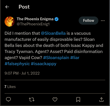 Twitter: The Phoenix Enigma @ThePhoenixEnig1 Follow Did I mention that @SloanBella is a vacuous manufacturer of easily disprovable lies? Sloan Bella lies about the death of both Isaac Kappy and Tracy Twyman. Agent? Asset? Paid disinformation agent? Vapid Cow? #Sloansplain #liar #falsephysic #isaackappy 9:07 PM - Jul 1, 2022 7 Likes 27 Σ <]