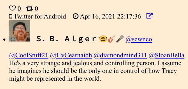 Twitter: @sewneo (S.B. Alger) 04/16/2021:  @CoolStuff21 @HyCearnaidh @diamondmind311 @SloanBella: He's a very strange and jealous and controlling person. I assume he imagines he should be the only one in control of how Tracy might be represented in the world.