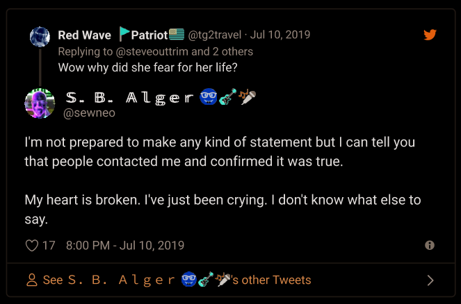 Twitter: Red Wave | Patriot @tg2travel Jul 10, 2019 Replying to @steveouttrim and 2 others  Wow why did she fear for her life?  S. B. Alger @sewneo  I'm not prepared to make any kind of statement but I can tell you that people contacted me and confirmed it was true.  My heart is broken. I've just been crying. I don't know what else to say.  17 8:00 PM - Jul 10, 2019 See S. B. Alger
