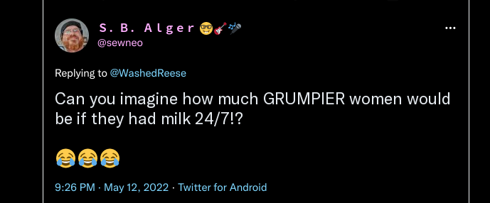 Twitter S. B. Alger @sewneo:   Replying to @Washed Reese  Can you imagine how much GRUMPIER women would be if they had milk 24/7!?  9:26 PM. May 12, 2022. Twitter for Android