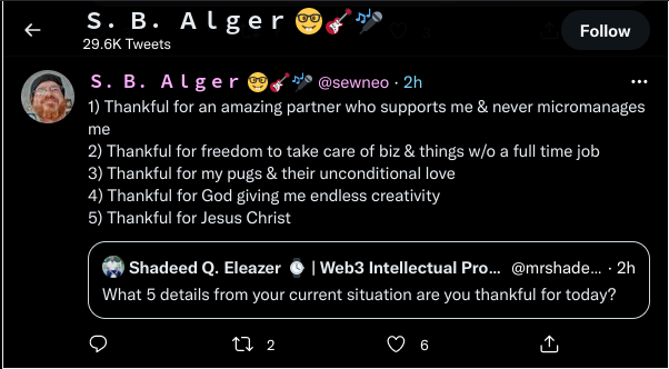 Twitter: @sewneo (S.B. Alger):   1) Thankful for an amazing partner who supports me & never micromanages me  2) Thankful for freedom to take care of biz & things w/o a full time job  3) Thankful for my pugs & their unconditional love  4) Thankful for God giving me endless creativity  5) Thankful for Jesus Christ   Shadeed Q. Eleazer | Web3 Intellectual Pro... @mrshade...  What 5 details from your current situation are you thankful for today?