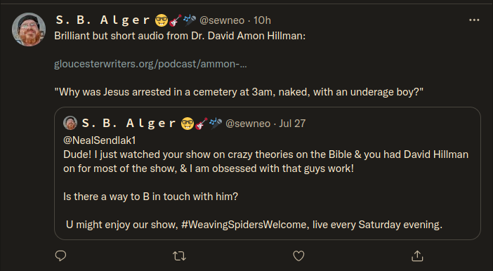 S. B. Alger @sewneo - Jul 27  @NealSendlaki Dude! | just watched your show on crazy theories on the Bible & you had David Hillman on for most of the show, & I am obsessed with that guys work!  Is there a way to B in touch with him?   U might enjoy our show, #WeavingSpidersWelcome, live every Saturday evening.