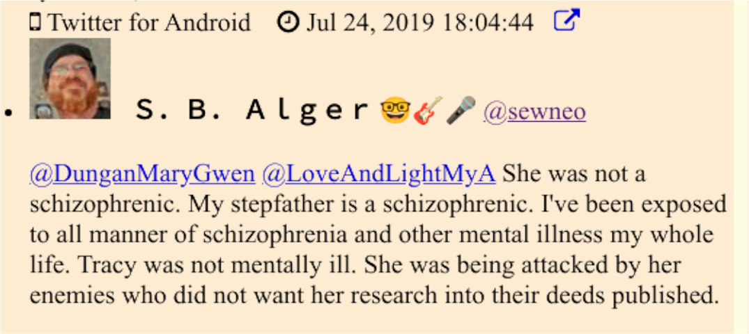 Twitter: @sewneo (S.B. Alger):  "@DunganMaryGwen @LoveAndLightMyA She was not a schizophrenic. My stepfather is a schizophrenic. I've been exposed to all manner of schizophrenia and other mental illness my whole life. Tracy was not mentally ill. She was being attacked by her enemies who did not want her research into their deeds published."