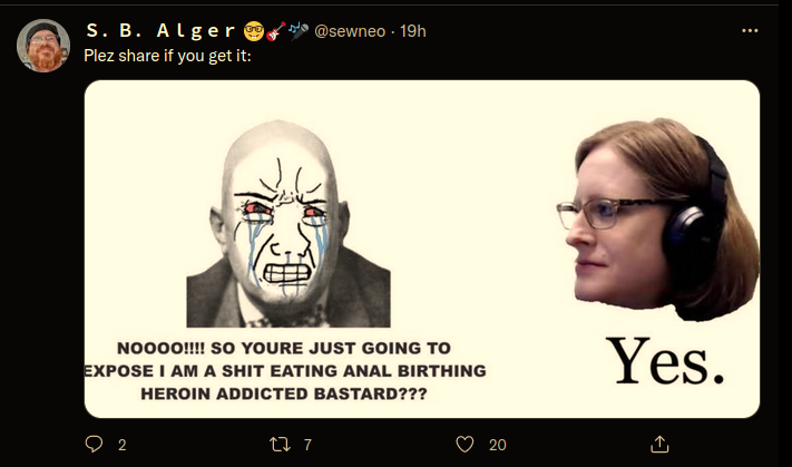 Twitter: @sewneo S.B. Alger: Plezz share it if you get it:﻿  S. B. Alger @sewneo:  Plez share if you get it:  Aleister Crowley:  NOOOO!!!! SO YOURE JUST GOING TO EXPOSE I AM A SHIT EATING ANAL BIRTHING HEROIN ADDICTED BASTARD???   Tracy Twyman: Yes.