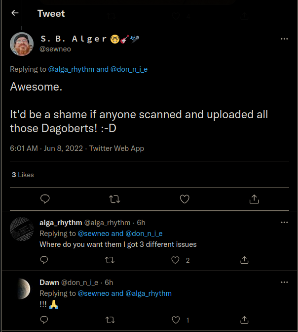 Tweet S. B. Alger @sewneo Replying to @alga_rhythm and @don_n_i_e Awesome. It'd be a shame if anyone scanned and uploaded all those Dagoberts! :-D  alga_rhythm @alga_rhythm - 6h Replying to @sewneo and @don_n_i_e Where do you want them I got 3 different issues  Dawn @don_n_i_e. 6h Replying to @sewneo and @alga_rhythm !!! A
