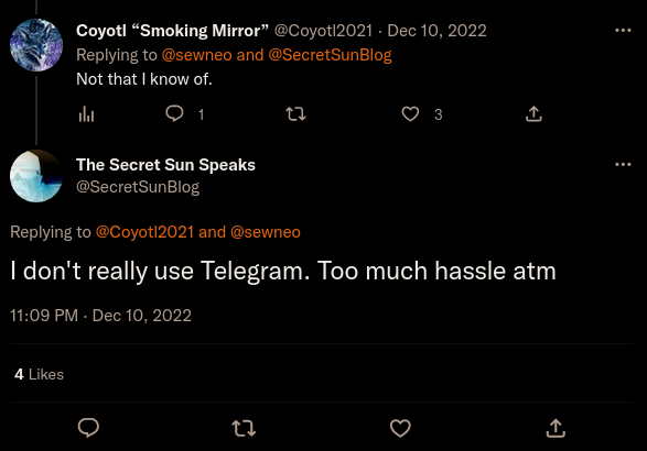 Twitter: Coyotl "Smoking Mirror" @Coyotl2021 Dec 10, 2022: Replying to @sewneo and @SecretSunBlog  Not that I know of.山 The Secret Sun Speaks @SecretSunBlog:  Replying to @Coyotl2021 and @sewneo  I don't really use Telegram. Too much hassle atm  11:09 PM - Dec 10, 2022