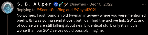 Twitter: S. B. Alger @sewneo Dec 10, 2022 Replying to @SecretSunBlog and @Coyotl2021:  No worries, I just found an old twyman interview where you were mentioned briefly, & I was gonna send it over, but I can find the archive link. 2012, and of course we are still talking about nearly identical stuff, only it's much worse than our 2012 selves could possibly imagine.