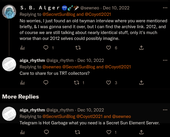 Twitter: S. B. Alger @sewneo Dec 10, 2022 Replying to @SecretSunBlog and @Coyotl2021:  No worries, I just found an old twyman interview where you were mentioned briefly, & I was gonna send it over, but I can find the archive link. 2012, and of course we are still talking about nearly identical stuff, only it's much worse than our 2012 selves could possibly imagine.  山 More Replies   alga_rhythm @alga_rhythm Dec 10, 2022  Replying to @sewneo @SecretSunBlog and @Coyotl2021:  Care to share for us TRT collectors?  ↑ alga_rhythm @alga_rhythm. Dec 10, 2022:  Replying to @SecretSunBlog @Coyotl2021 and @sewneo:  Telegram is Hot Garbage what you need is a Secret Sun Element Server.
