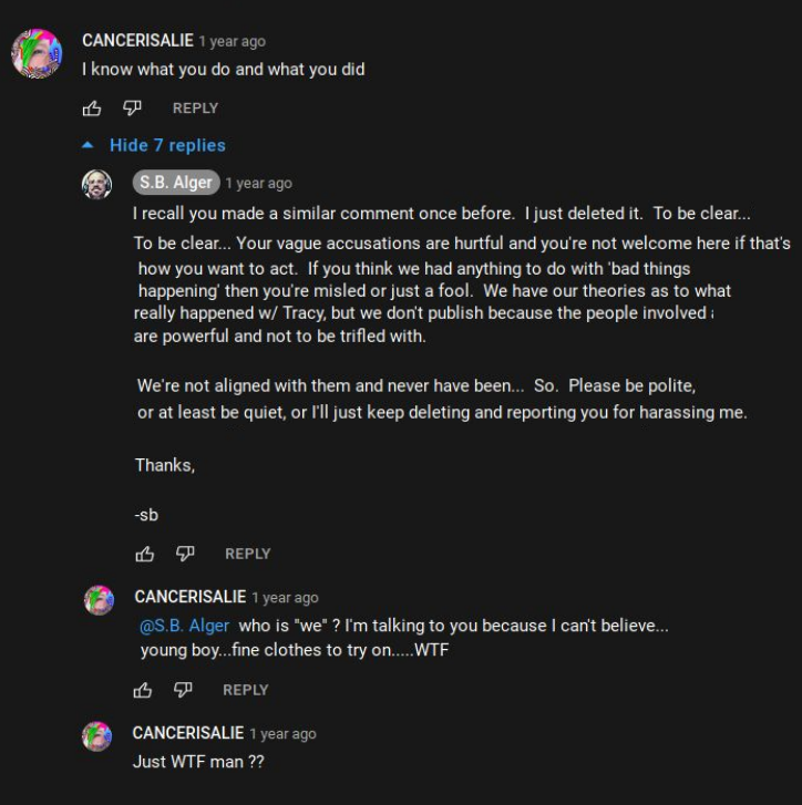 YouTubee @S.B. Alger  CANCERISALIE: I know what you do and what you did  S.B. Alger: I recall you made a similar comment once before. |just deleted it. To be clear... Your vague accusations are hurtful and you're not welcome here if that's how you want to act. If you think we had anything to do with ‘bad things happening’ then you're misled or just a fool. We have our theories as to what really happened w/ Tracy, but we don't publish because the people involved are powerful and not to be trifled with.  We're not aligned with them and never have been... So. Please be polite, or at least be quiet, or I'll just keep deleting and reporting you for harassing me.   Thanks,  CANCERISALIE: @S.B. Alger who is "we" ? I'm talking to you because | can't believe...young boy...fine clothes to try on.....WTF  CANCERISALIE: Just WTF man ??