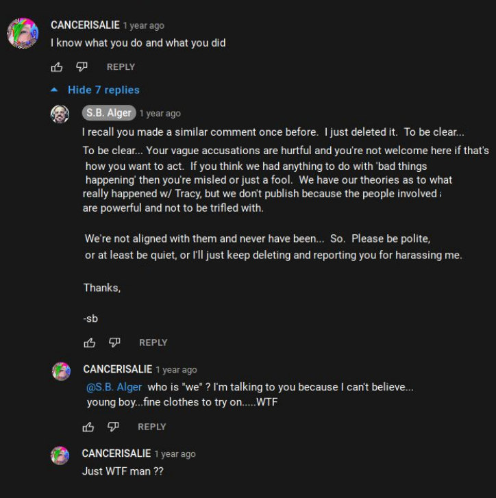 Youtube @S.B. Alger  CANCERISALIE: I know what you do and what you did  S.B. Alger: I recall you made a similar comment once before. |just deleted it. To be clear... Your vague accusations are hurtful and you're not welcome here if that's how you want to act. If you think we had anything to do with ‘bad things happening’ then you're misled or just a fool. We have our theories as to what really happened w/ Tracy, but we don't publish because the people involved are powerful and not to be trifled with.  We're not aligned with them and never have been... So. Please be polite, or at least be quiet, or I'll just keep deleting and reporting you for harassing me.   Thanks,  CANCERISALIE: @S.B. Alger who is "we" ? I'm talking to you because | can't believe...young boy...fine clothes to try on.....WTF  CANCERISALIE: Just WTF man ??