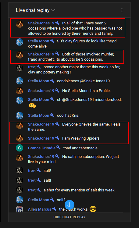 YouTube: S. B. Alger: Monitored:  Live chat replay  Snake Jones19 In all of tbat I have seen 2 occasions where a loved one who has passed was not allowed to be honored by there friends and family.  Stella Moon SB's clay figures do look like they'd come alive  SnakeJones19 Both of those involved murder, fraud and theft. Its about to be 3 occasions.  成 trev; 00000 another major theme this week so far, clay and pottery making!  Stella Moon condolences @Snake Jones 19  SnakeJones19 No Stella Moon. Its a Profile.  Stella Moon oh @Snake Jones19 I misunderstood. Stella Moon cool hat Kris.  SnakeJones19 Everyone Grieves the same. Heals the same.  SnakeJones19 I am Weaving Spiders  Grance Grimdie toad and tabernacle  SnakeJones19 No oath, no subscription. We just 成 live in your mind.  trev; salt!  trev; salt!  trev; a shot for every mention of salt this week Stella Moon salt?  Allen Marcus the crutch works  HIDE CHAT REPLAY